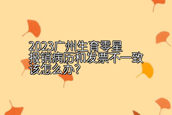 2023广州生育零星报销病历和发票不一致该怎么办？