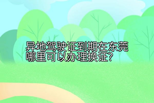 异地驾驶证到期在东莞哪里可以办理换证？