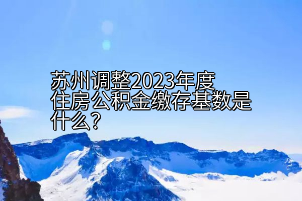 苏州调整2023年度住房公积金缴存基数是什么？