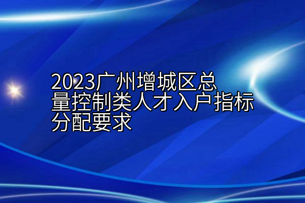 2023广州增城区总量控制类人才入户指标分配要求
