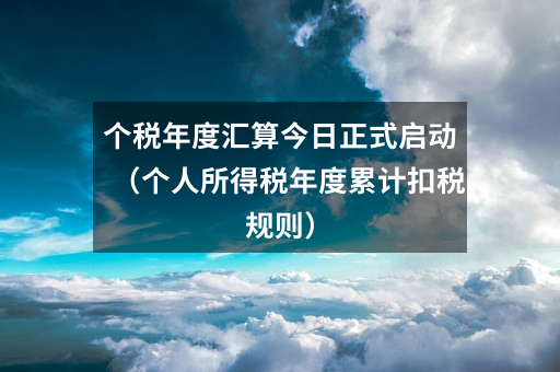 个税年度汇算今日正式启动(个人所得税年度累计扣税规则)