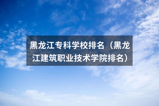 黑龙江专科学校排名(黑龙江建筑职业技术学院排名)