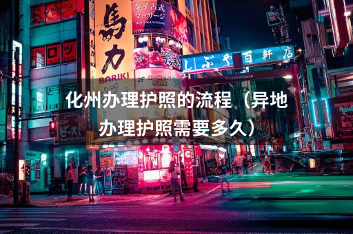 化州办理护照的流程(异地办理护照需要多久)