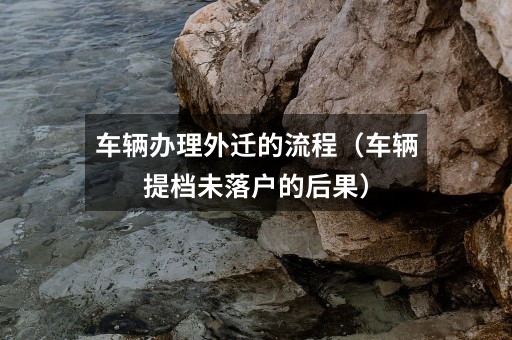 车辆办理外迁的流程（车辆提档未落户的后果）