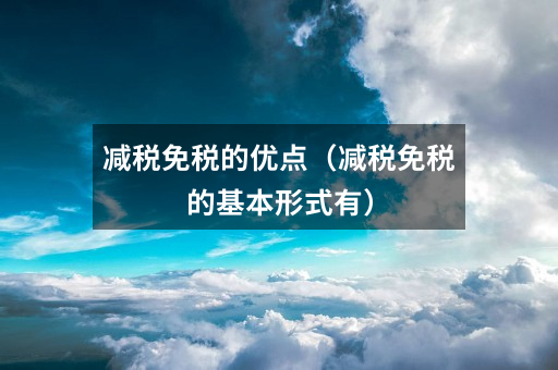 减税免税的优点(减税免税的基本形式有)