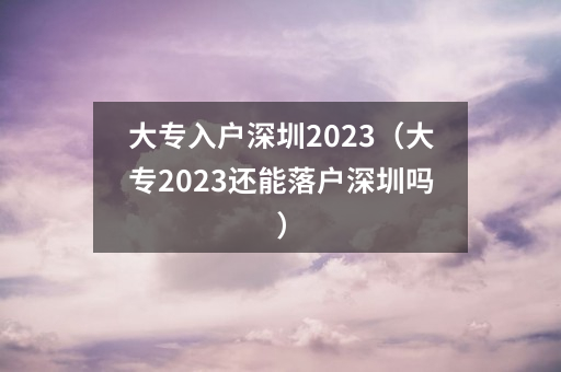大专入户深圳2023（大专2023还能落户深圳吗）