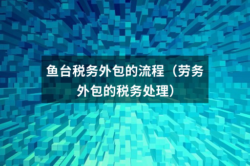 鱼台税务外包的流程(劳务外包的税务处理)