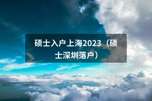 硕士入户上海2023(硕士深圳落户)