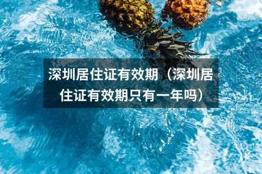 深圳居住证有效期(深圳居住证有效期只有一年吗)
