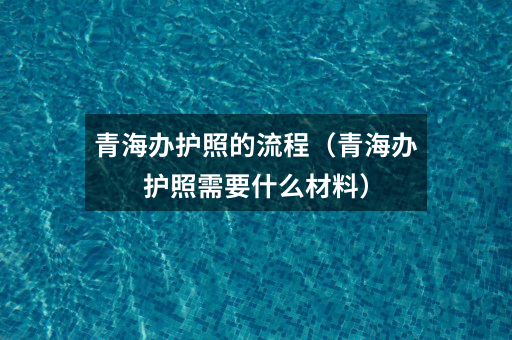 青海办护照的流程(青海办护照需要什么材料)