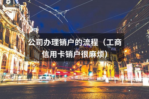 公司办理销户的流程（工商信用卡销户很麻烦）