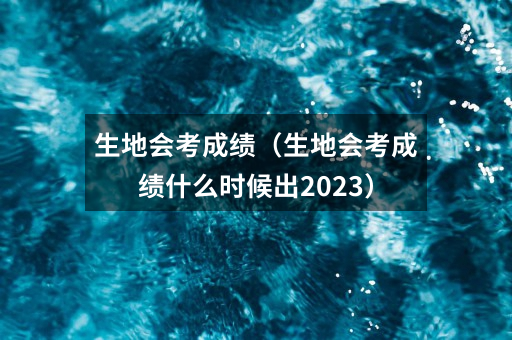 生地会考成绩(生地会考成绩什么时候出2023)