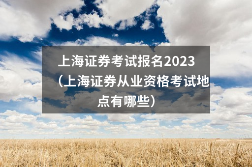上海证券考试报名2023(上海证券从业资格考试地点有哪些)