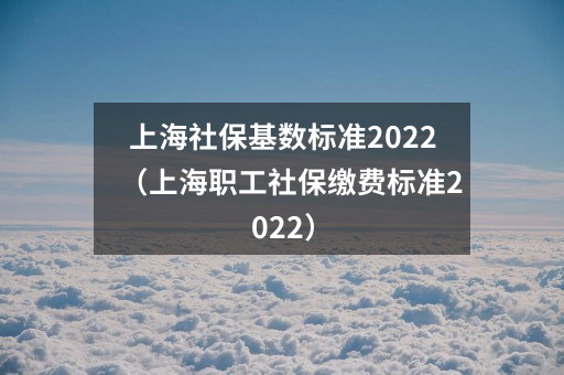 上海社保基数标准2022(上海职工社保缴费标准2022)