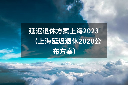 延迟退休方案上海2023（上海延迟退休2020公布方案）