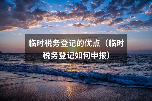 临时税务登记的优点(临时税务登记如何申报)