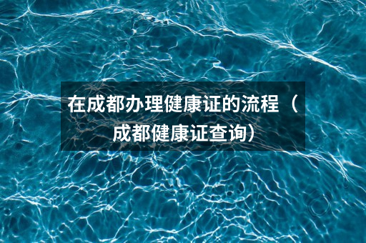 在成都办理健康证的流程(成都健康证查询)