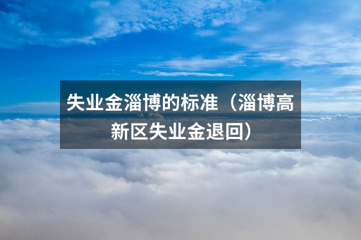 失业金淄博的标准（淄博高新区失业金退回）