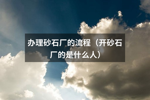 办理砂石厂的流程(开砂石厂的是什么人)