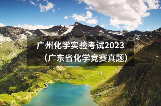 广州化学实验考试2023(广东省化学竞赛真题)