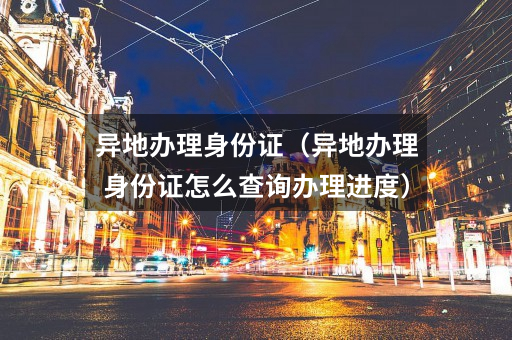 异地办理身份证(异地办理身份证怎么查询办理进度)