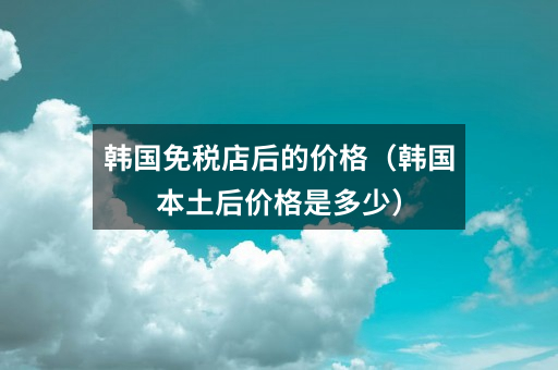 韩国免税店后的价格（韩国本土后价格是多少）