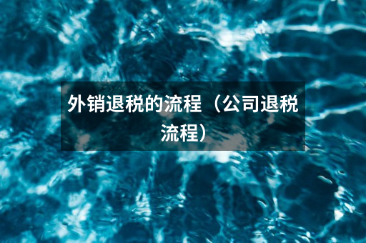 外销退税的流程(公司退税流程)