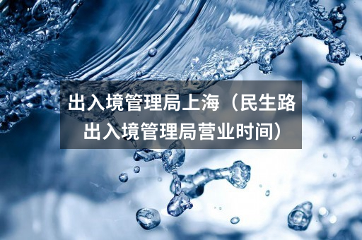 出入境管理局上海(民生路出入境管理局营业时间)
