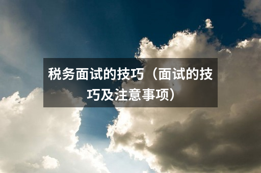 税务面试的技巧(面试的技巧及注意事项)