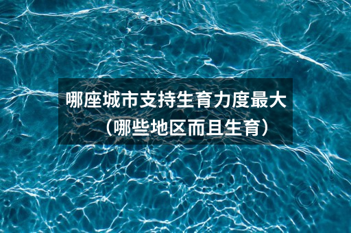 哪座城市支持生育力度最大(哪些地区而且生育)