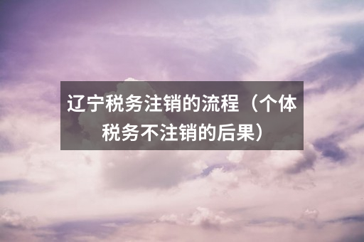 辽宁税务注销的流程(个体税务不注销的后果)