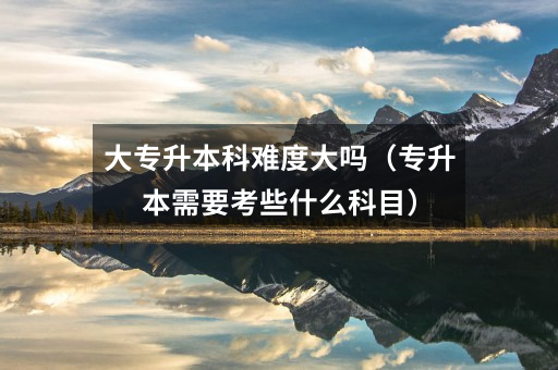 大专升本科难度大吗(专升本需要考些什么科目)