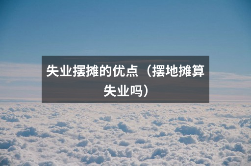 失业摆摊的优点(摆地摊算失业吗)