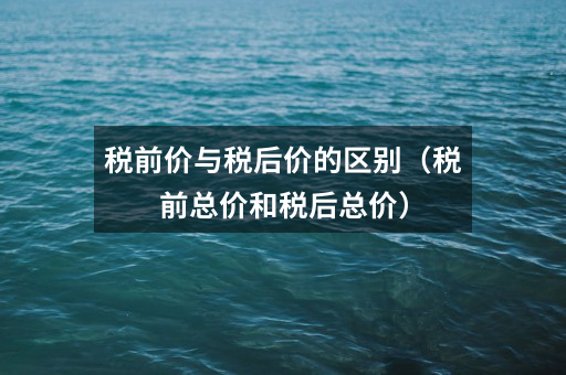 税前价与税后价的区别(税前总价和税后总价)