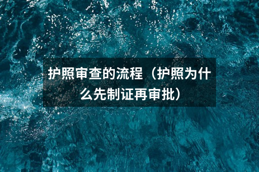 护照审查的流程(护照为什么先制证再审批)