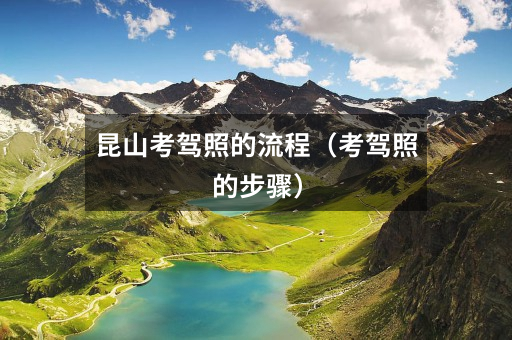 昆山考驾照的流程(考驾照的步骤)