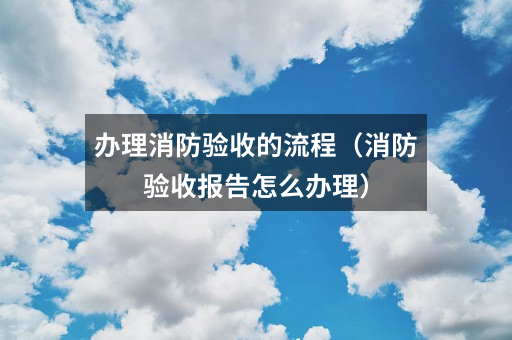 办理消防验收的流程(消防验收报告怎么办理)