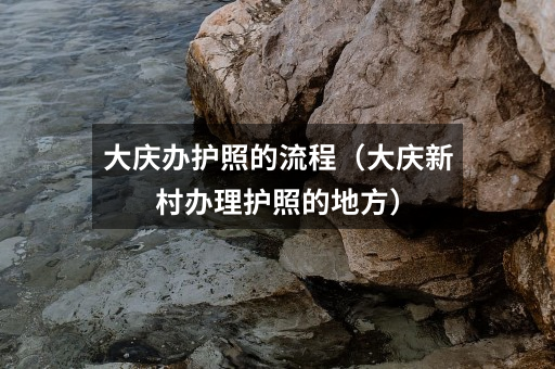大庆办护照的流程(大庆新村办理护照的地方)