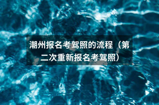 潮州报名考驾照的流程（第二次重新报名考驾照）