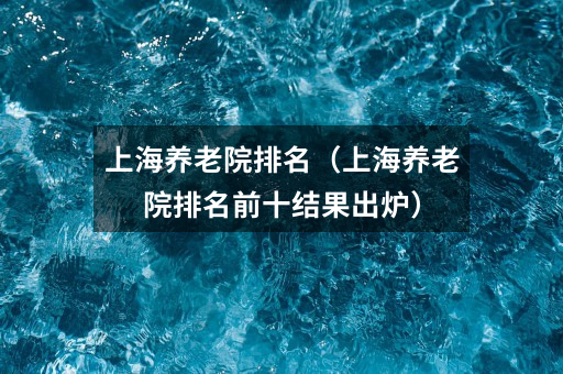 上海养老院排名(上海养老院排名前十结果出炉)