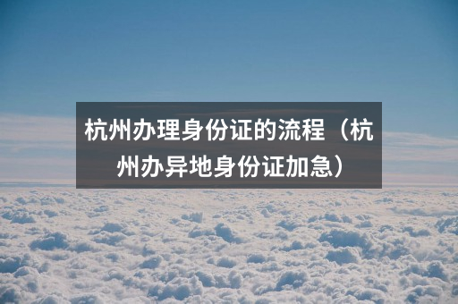 杭州办理身份证的流程（杭州办异地身份证加急）