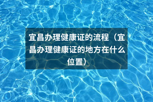 宜昌办理健康证的流程（宜昌办理健康证的地方在什么位置）