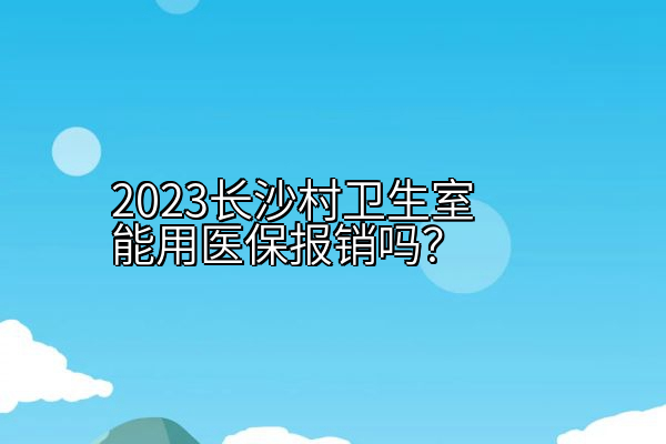 2023长沙村卫生室能用医保报销吗？