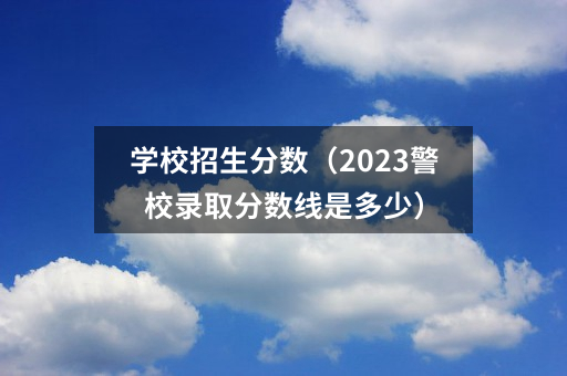 学校招生分数（2023警校录取分数线是多少）