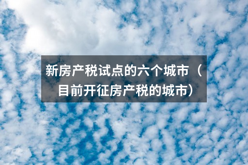 新房产税试点的六个城市(目前开征房产税的城市)