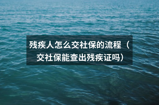 残疾人怎么交社保的流程（交社保能查出残疾证吗）