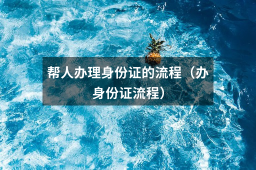 帮人办理身份证的流程（办身份证流程）