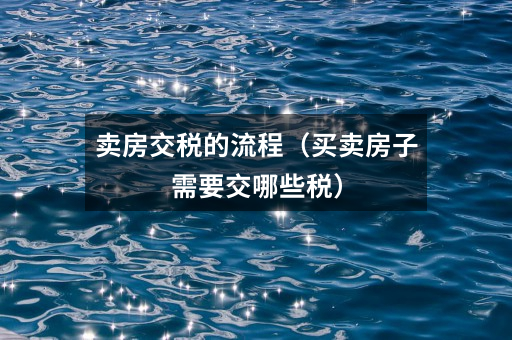 卖房交税的流程(买卖房子需要交哪些税)