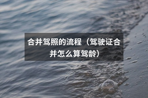 合并驾照的流程(驾驶证合并怎么算驾龄)