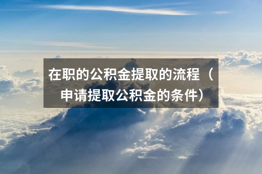 在职的公积金提取的流程(申请提取公积金的条件)